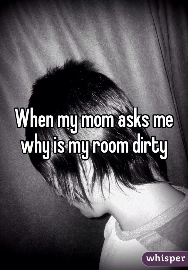 When my mom asks me why is my room dirty
