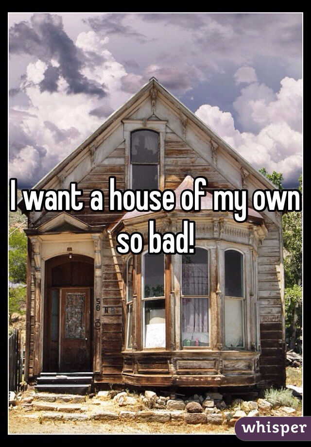 I want a house of my own so bad!