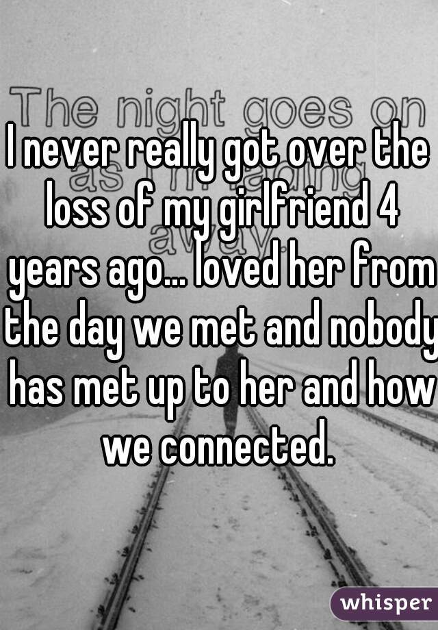 I never really got over the loss of my girlfriend 4 years ago... loved her from the day we met and nobody has met up to her and how we connected. 