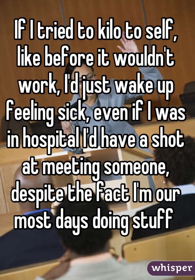 If I tried to kilo to self, like before it wouldn't work, I'd just wake up feeling sick, even if I was in hospital I'd have a shot at meeting someone, despite the fact I'm our most days doing stuff 