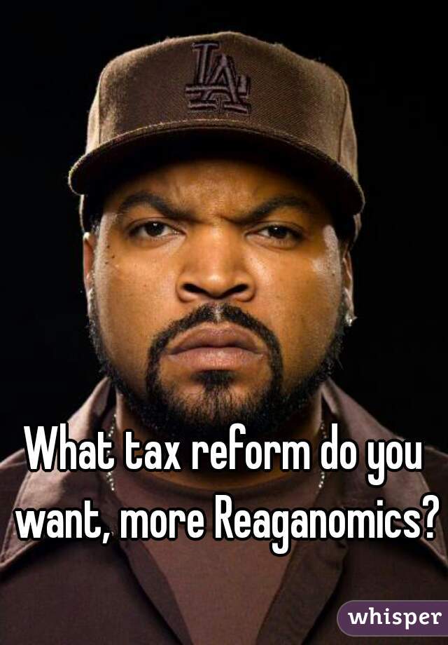 What tax reform do you want, more Reaganomics?