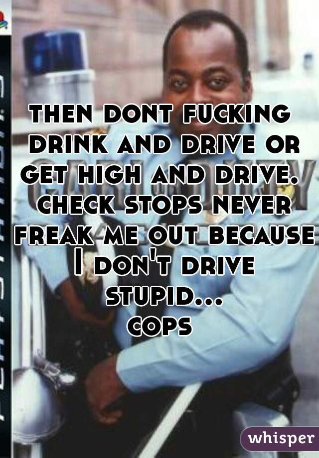 then dont fucking drink and drive or get high and drive.  check stops never freak me out because I don't drive stupid... cops 
