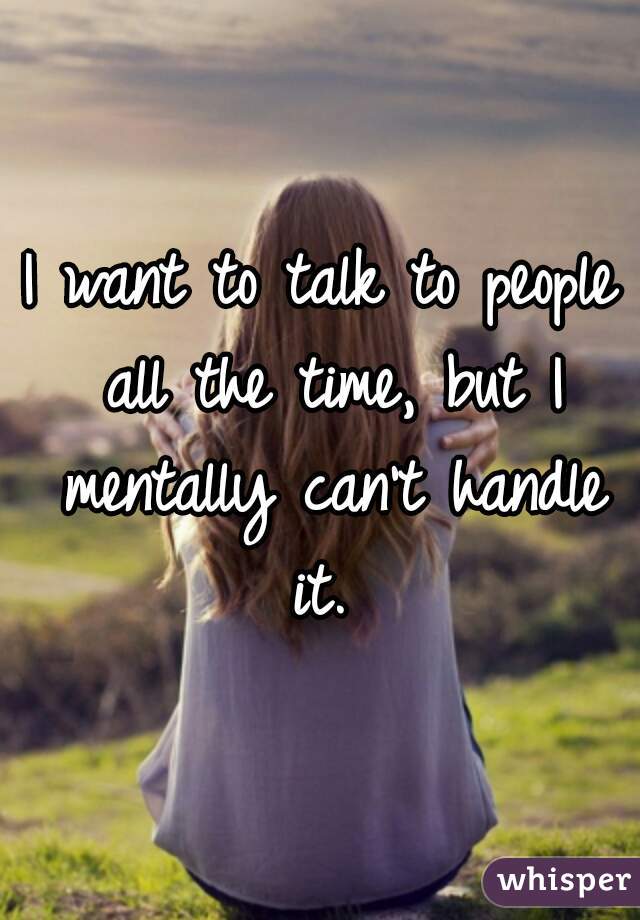 I want to talk to people all the time, but I mentally can't handle it. 