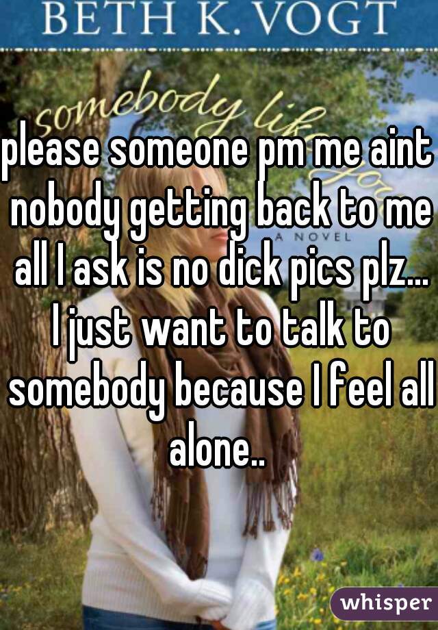 please someone pm me aint nobody getting back to me all I ask is no dick pics plz... I just want to talk to somebody because I feel all alone.. 