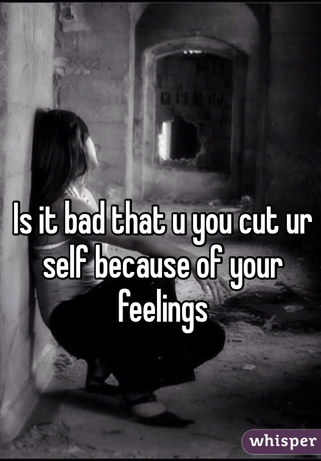 Is it bad that u you cut ur self because of your feelings