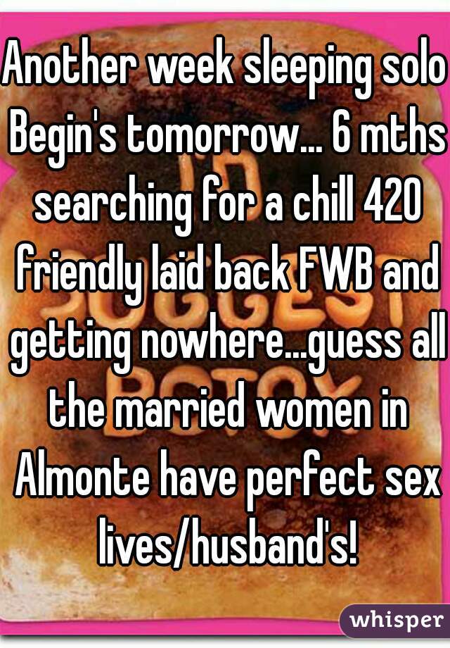 Another week sleeping solo Begin's tomorrow... 6 mths searching for a chill 420 friendly laid back FWB and getting nowhere...guess all the married women in Almonte have perfect sex lives/husband's!