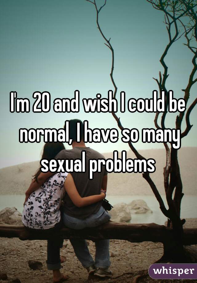 I'm 20 and wish I could be normal, I have so many sexual problems 