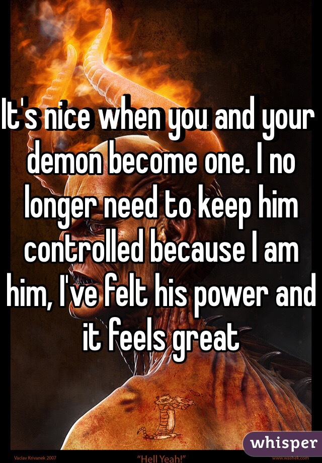 It's nice when you and your demon become one. I no longer need to keep him controlled because I am him, I've felt his power and it feels great