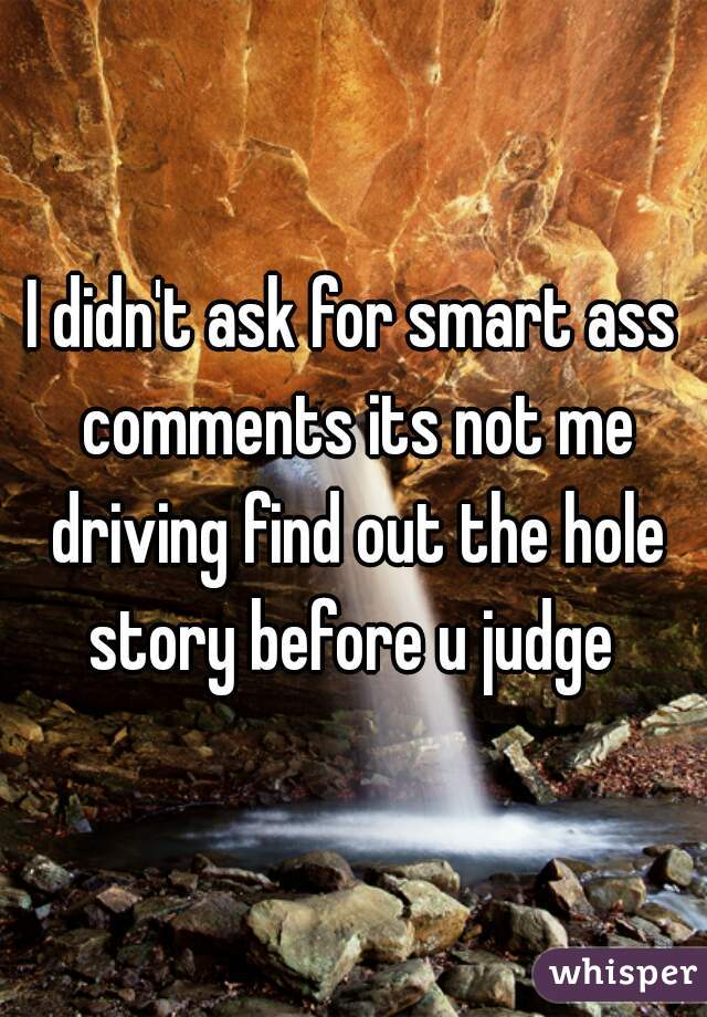I didn't ask for smart ass comments its not me driving find out the hole story before u judge 