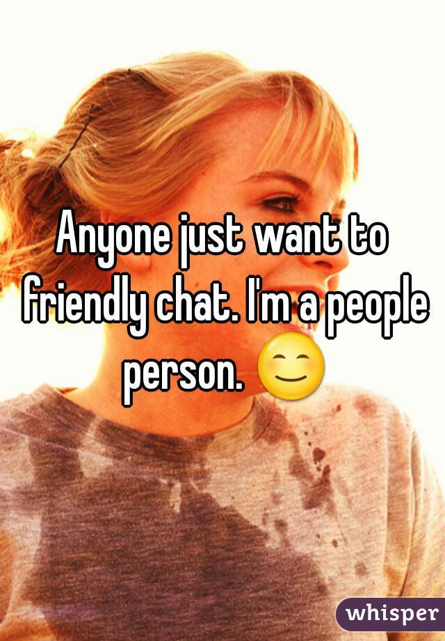 Anyone just want to friendly chat. I'm a people person. 😊 