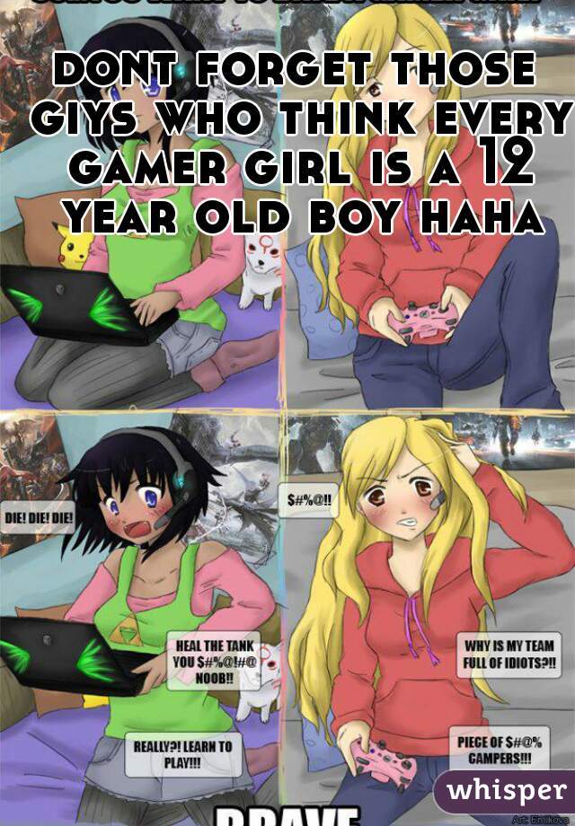 dont forget those giys who think every gamer girl is a 12 year old boy haha