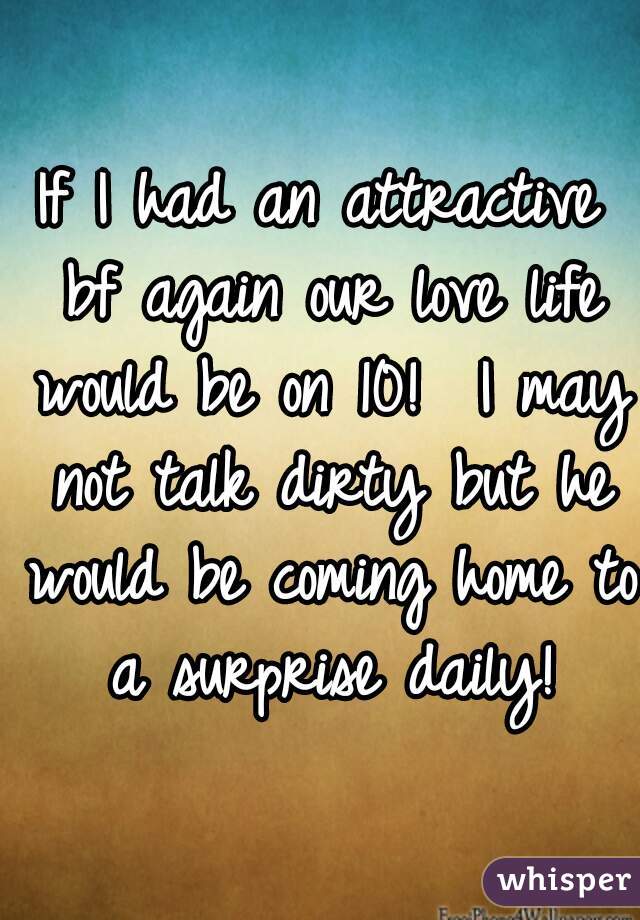 If I had an attractive bf again our love life would be on 10!  I may not talk dirty but he would be coming home to a surprise daily!