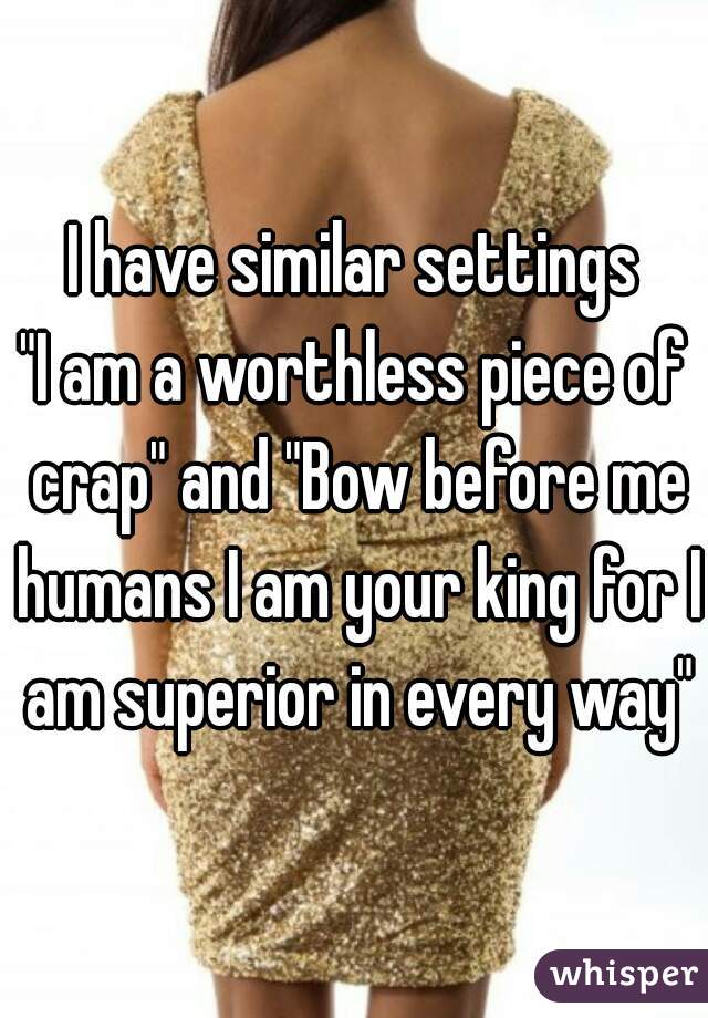 I have similar settings
"I am a worthless piece of crap" and "Bow before me humans I am your king for I am superior in every way"