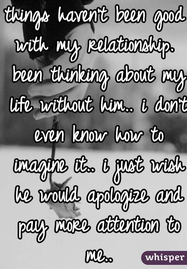 things haven't been good with my relationship.  been thinking about my life without him.. i don't even know how to imagine it.. i just wish he would apologize and pay more attention to me..