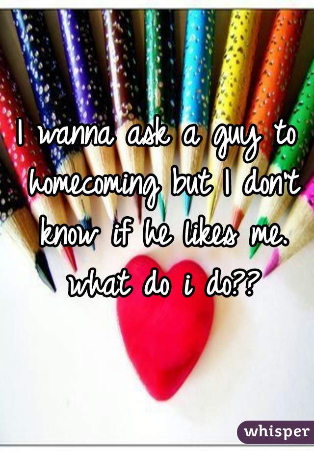 I wanna ask a guy to homecoming but I don't know if he likes me. what do i do??