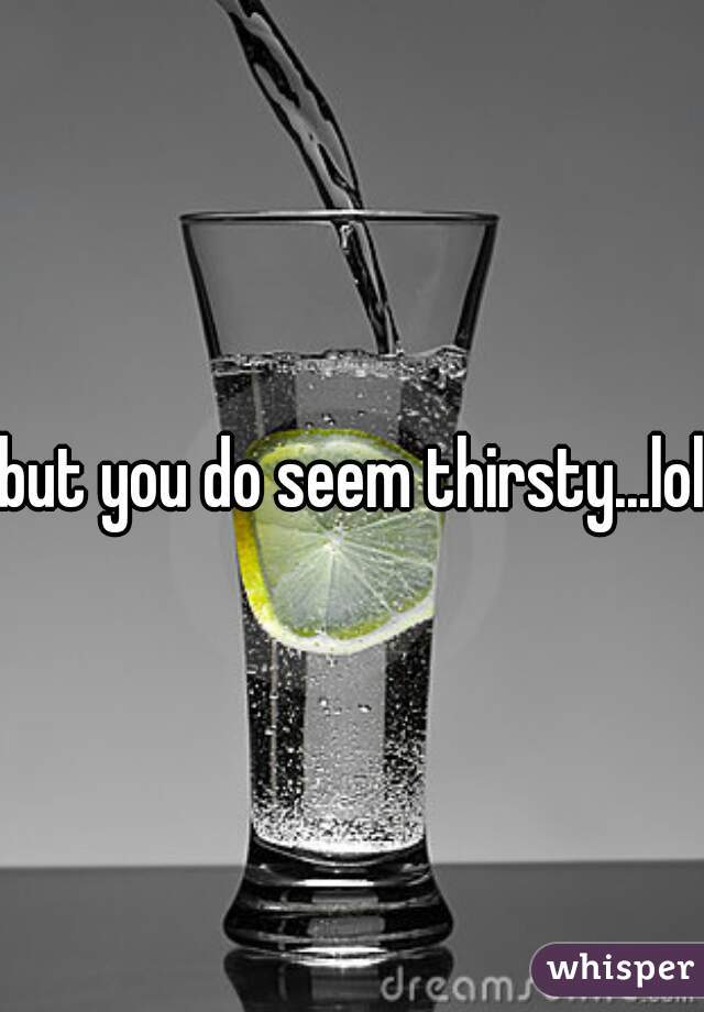 but you do seem thirsty...lol