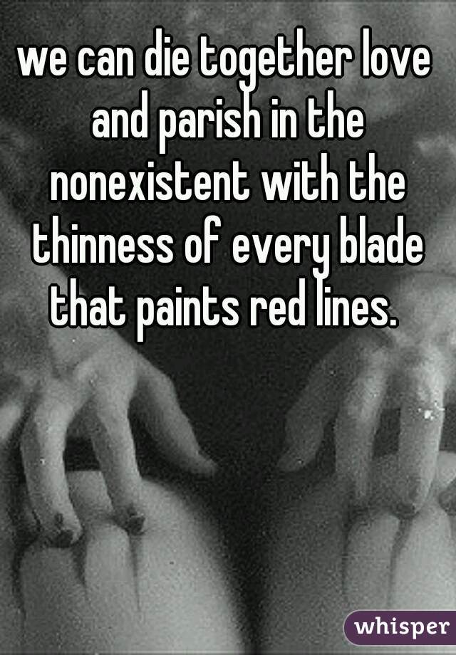 we can die together love and parish in the nonexistent with the thinness of every blade that paints red lines. 
