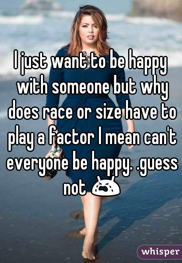 I just want to be happy with someone but why does race or size have to play a factor I mean can't everyone be happy. .guess not 😭 