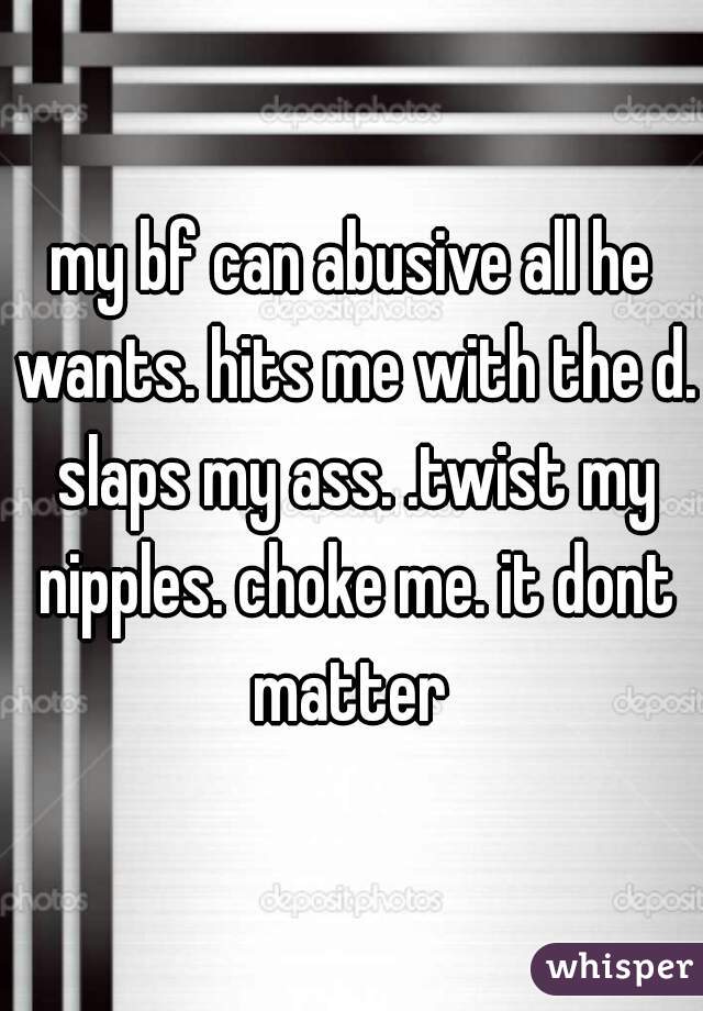 my bf can abusive all he wants. hits me with the d. slaps my ass. .twist my nipples. choke me. it dont matter 