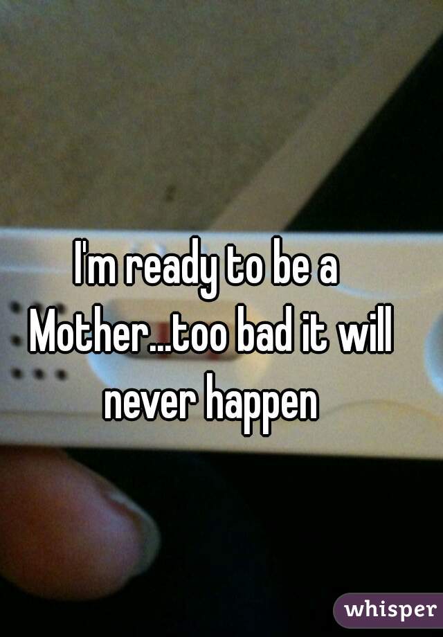 I'm ready to be a Mother...too bad it will never happen