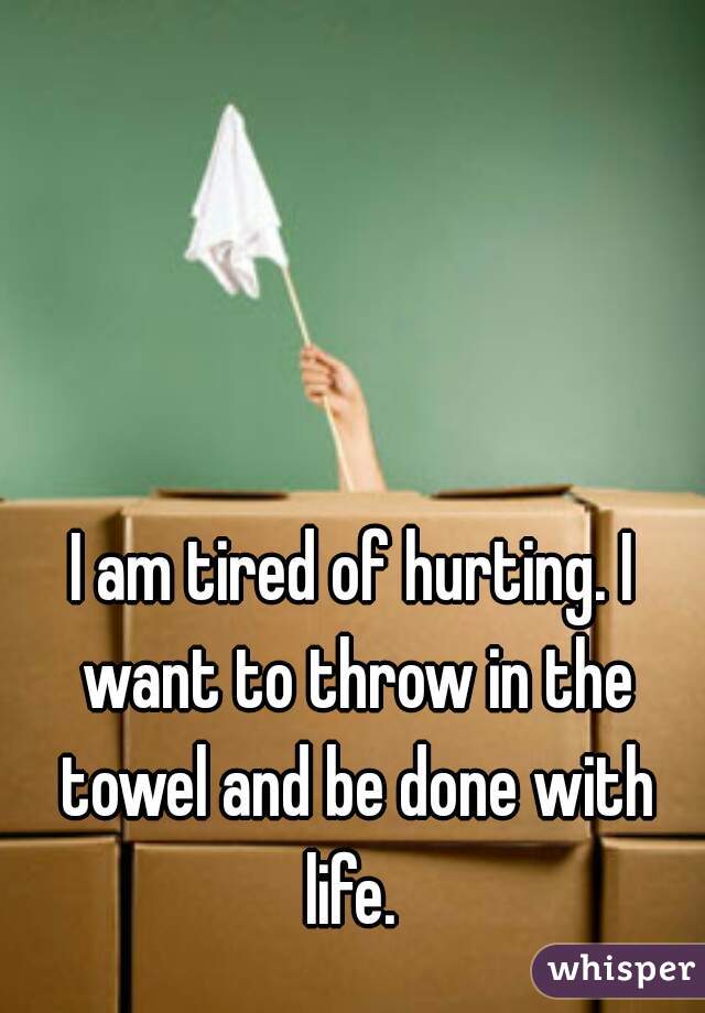 I am tired of hurting. I want to throw in the towel and be done with life. 