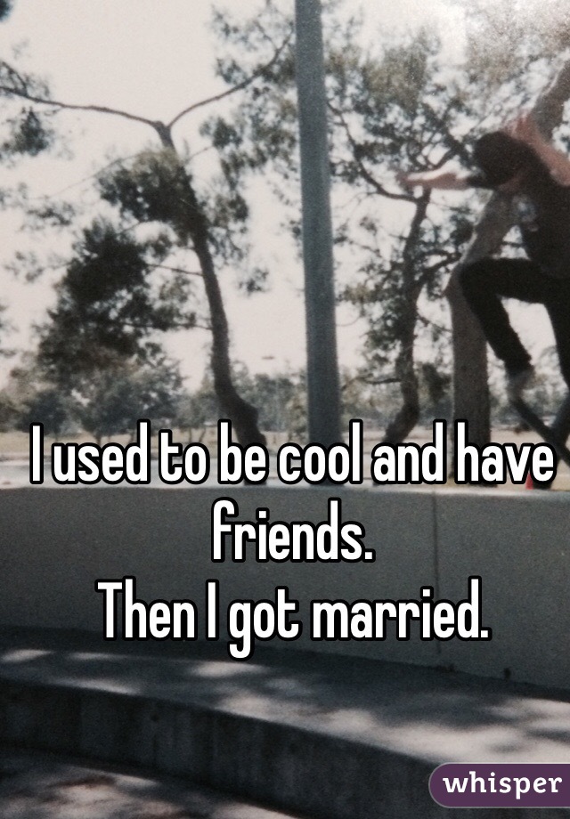 I used to be cool and have friends. 
Then I got married.