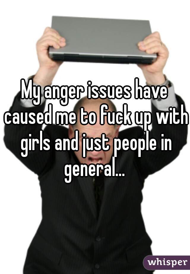 My anger issues have caused me to fuck up with girls and just people in general... 