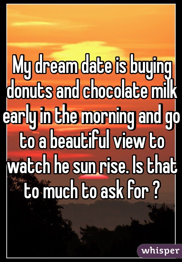 My dream date is buying donuts and chocolate milk early in the morning and go to a beautiful view to watch he sun rise. Is that to much to ask for ? 