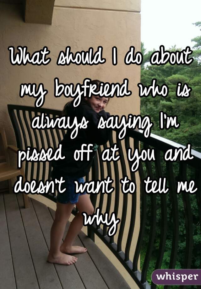 What should I do about my boyfriend who is always saying I'm pissed off at you and doesn't want to tell me why 