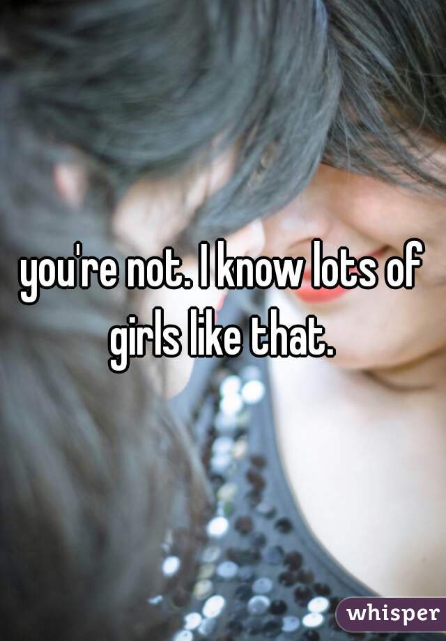 you're not. I know lots of girls like that. 