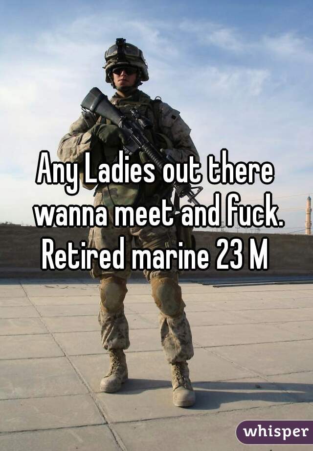 Any Ladies out there wanna meet and fuck. Retired marine 23 M 