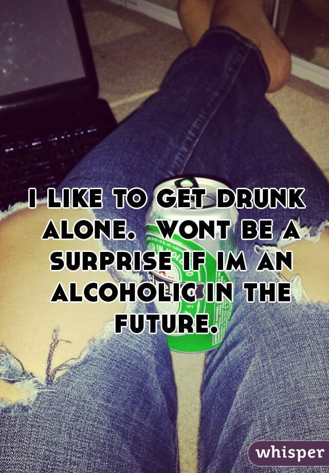 i like to get drunk alone.  wont be a surprise if im an alcoholic in the future. 