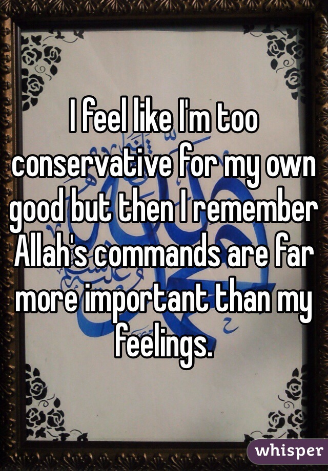 I feel like I'm too
conservative for my own good but then I remember Allah's commands are far more important than my feelings.