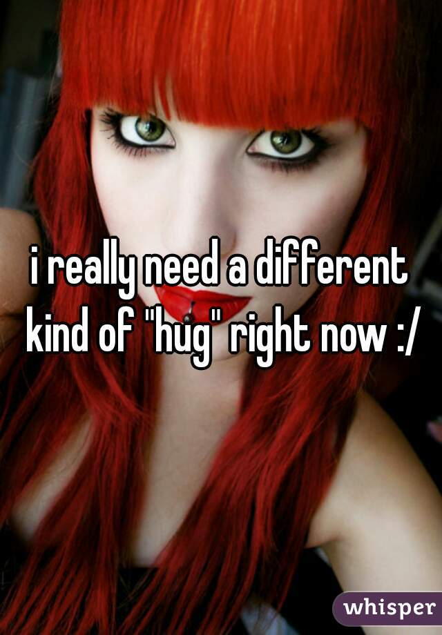 i really need a different kind of "hug" right now :/

