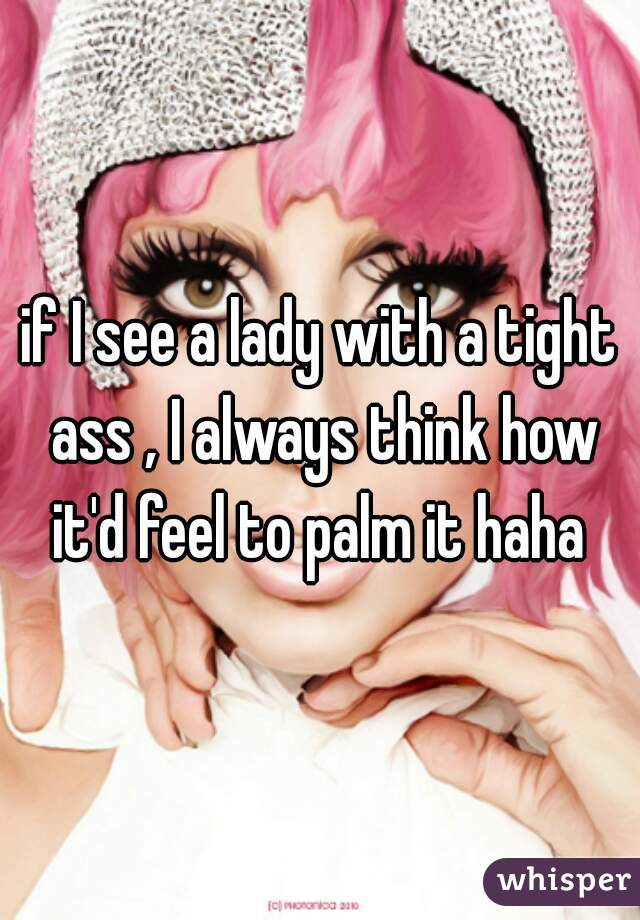 if I see a lady with a tight ass , I always think how it'd feel to palm it haha 