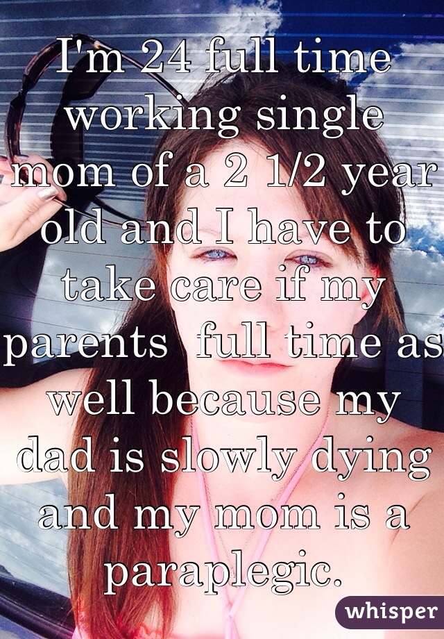 I'm 24 full time working single mom of a 2 1/2 year old and I have to take care if my parents  full time as well because my dad is slowly dying and my mom is a paraplegic. 