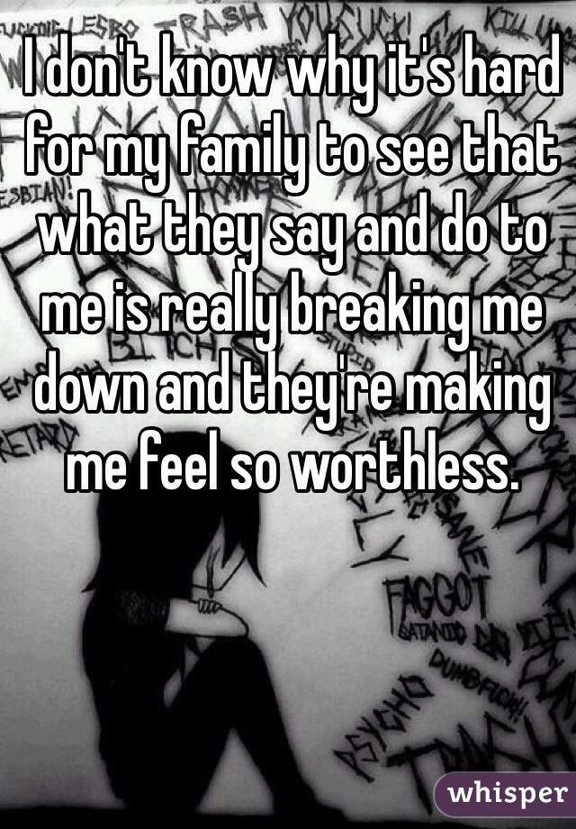 I don't know why it's hard for my family to see that what they say and do to me is really breaking me down and they're making me feel so worthless. 