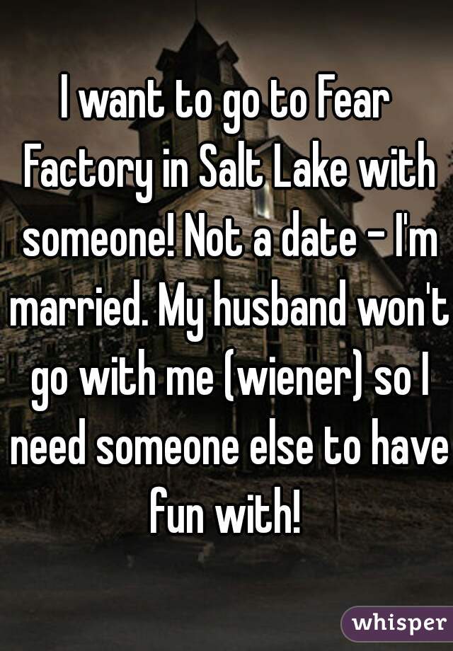 I want to go to Fear Factory in Salt Lake with someone! Not a date - I'm married. My husband won't go with me (wiener) so I need someone else to have fun with! 