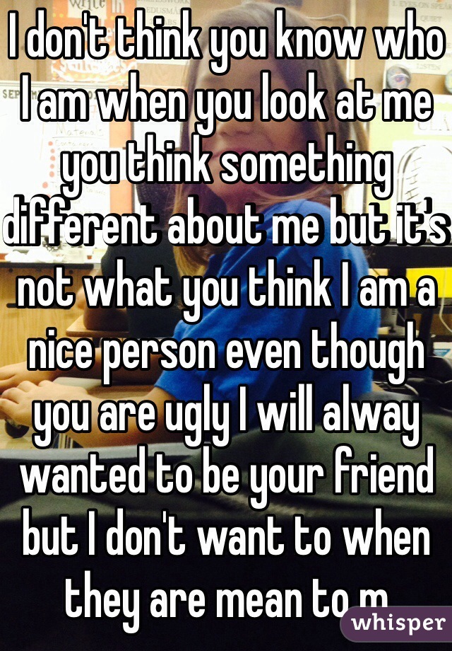 I don't think you know who I am when you look at me you think something different about me but it's not what you think I am a nice person even though you are ugly I will alway wanted to be your friend but I don't want to when they are mean to m