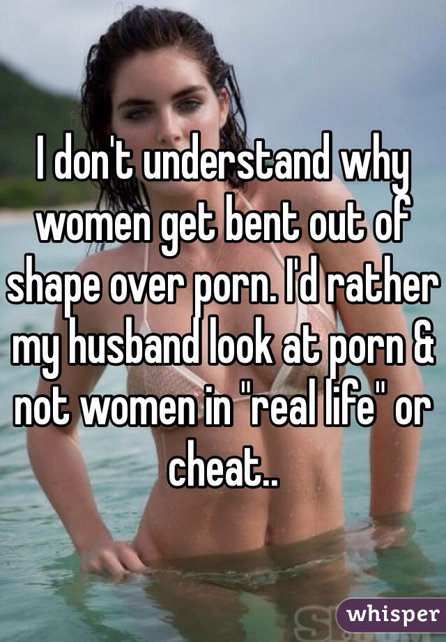 I don't understand why women get bent out of shape over porn. I'd rather my husband look at porn & not women in "real life" or cheat.. 