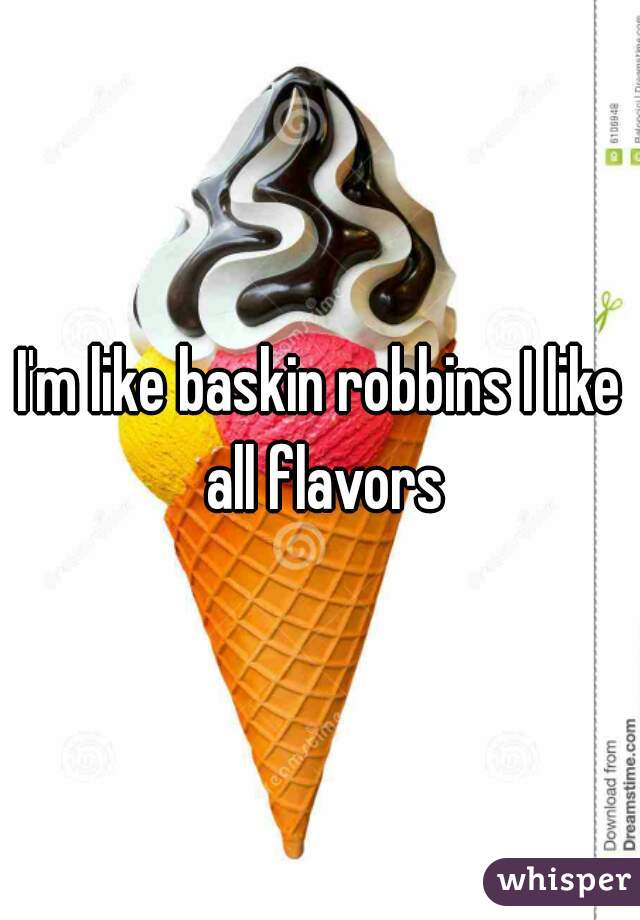 I'm like baskin robbins I like all flavors