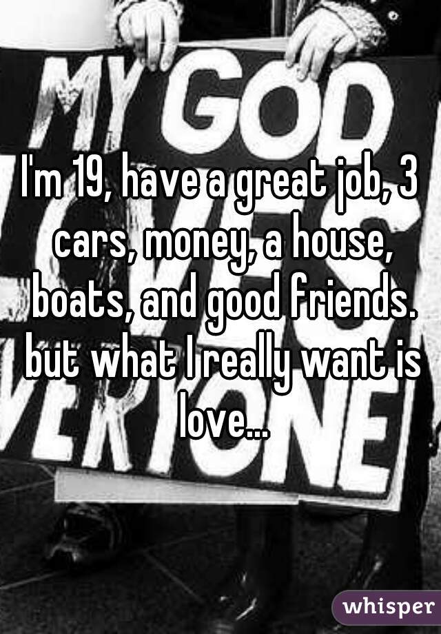 I'm 19, have a great job, 3 cars, money, a house, boats, and good friends. but what I really want is love...