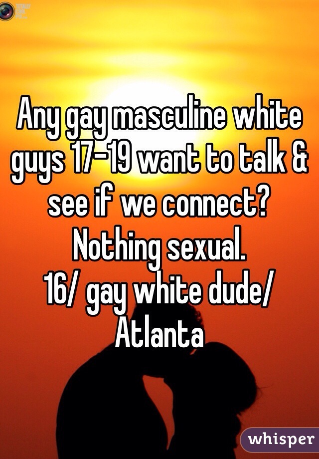 Any gay masculine white guys 17-19 want to talk & see if we connect? Nothing sexual. 
16/ gay white dude/ Atlanta 