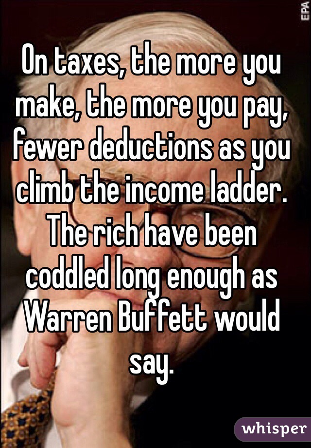 On taxes, the more you make, the more you pay, fewer deductions as you climb the income ladder. The rich have been coddled long enough as Warren Buffett would say.