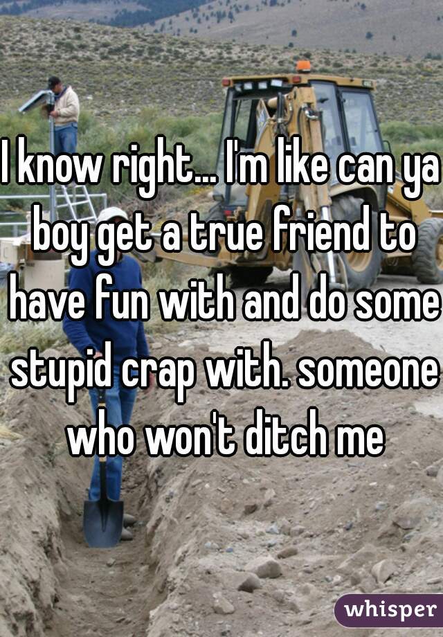 I know right... I'm like can ya boy get a true friend to have fun with and do some stupid crap with. someone who won't ditch me