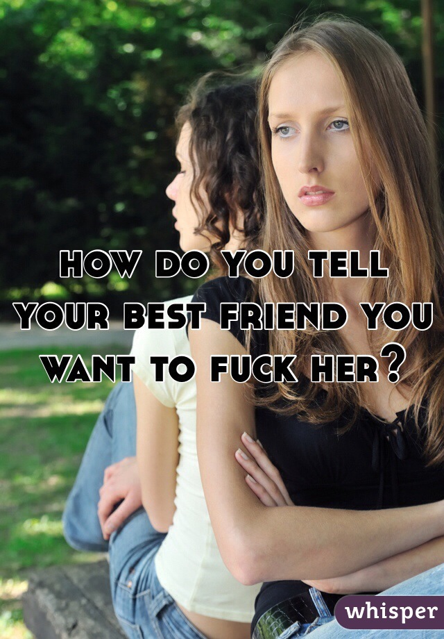 how do you tell your best friend you want to fuck her? 