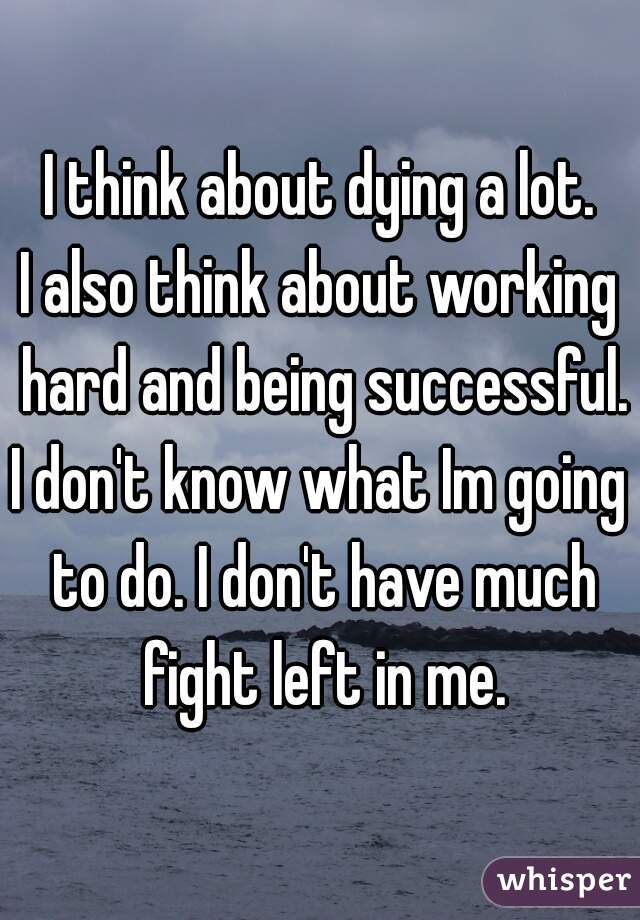 I think about dying a lot.
I also think about working hard and being successful.
I don't know what Im going to do. I don't have much fight left in me.