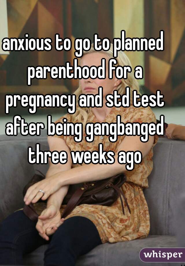 anxious to go to planned parenthood for a pregnancy and std test after being gangbanged three weeks ago