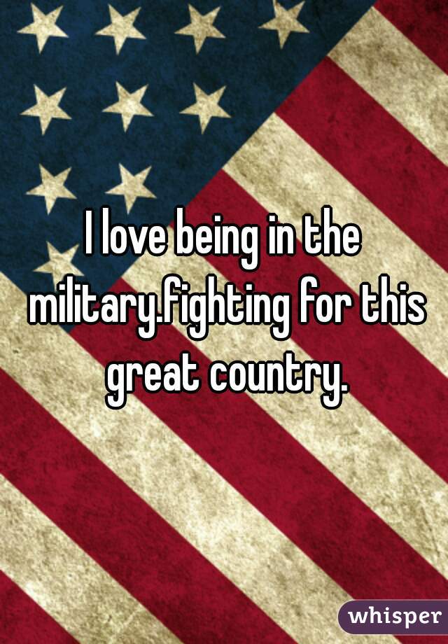 I love being in the military.fighting for this great country.