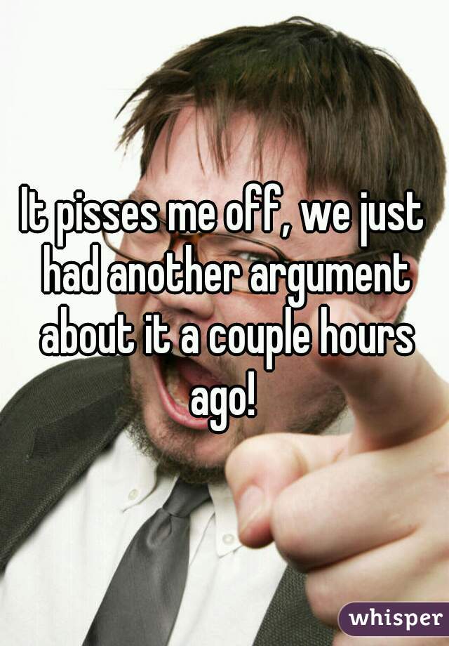 It pisses me off, we just had another argument about it a couple hours ago! 